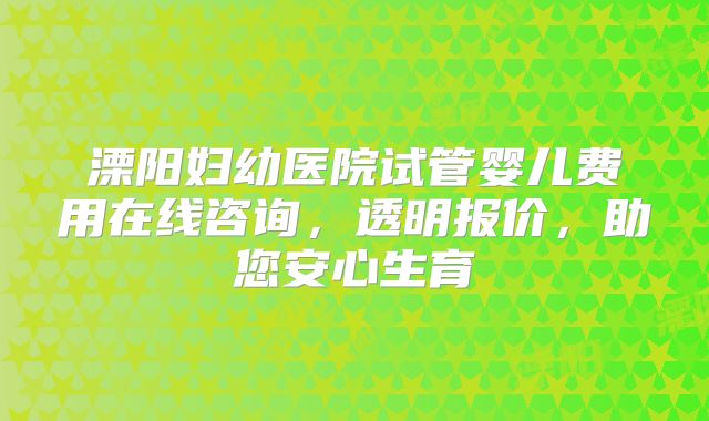 溧阳妇幼医院试管婴儿费用在线咨询，透明报价，助您安心生育