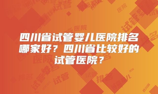 四川省试管婴儿医院排名哪家好？四川省比较好的试管医院？