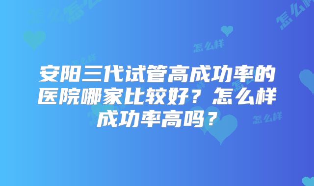 安阳三代试管高成功率的医院哪家比较好?怎么样成功率高吗?