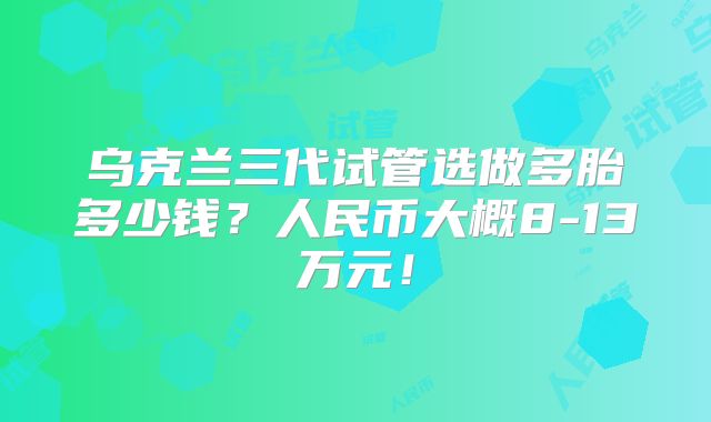 乌克兰三代试管选做多胎多少钱?人民币大概8-13万元!