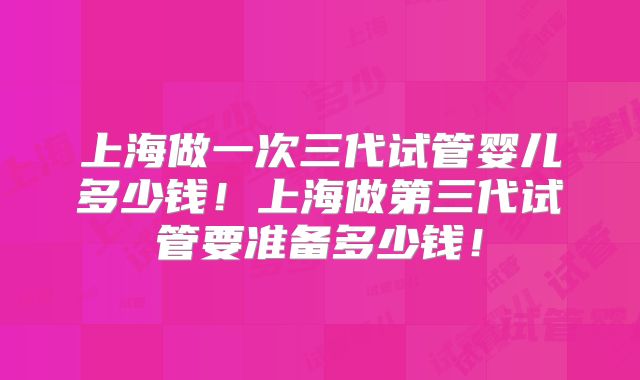 上海做一次三代试管婴儿多少钱!上海做第三代试管要准备多少钱!