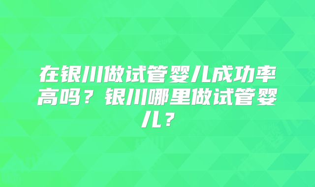在银川做试管婴儿成功率高吗?银川哪里做试管婴儿?