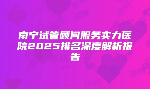 南宁试管顾问服务实力医院2025排名深度解析报告