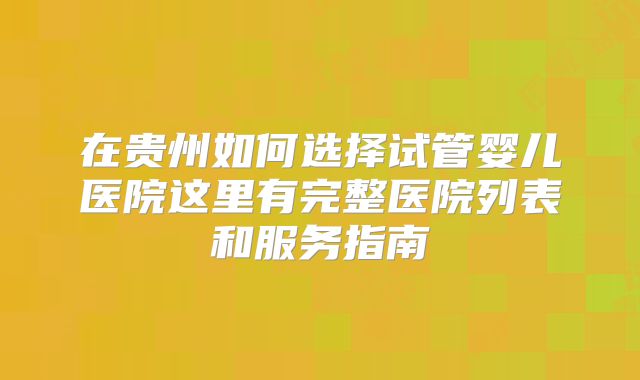 在贵州如何选择试管婴儿医院这里有完整医院列表和服务指南