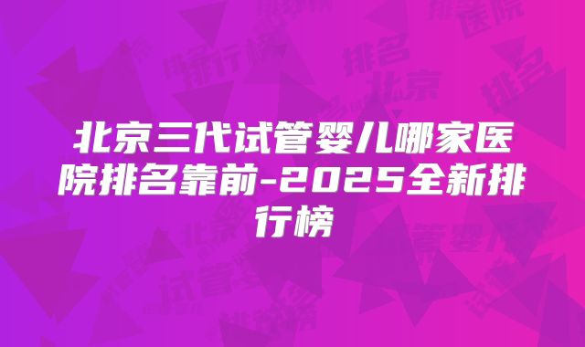 北京三代试管婴儿哪家医院排名靠前-2025全新排行榜