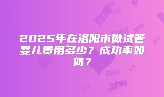 2025年在洛阳市做试管婴儿费用多少?成功率如何?