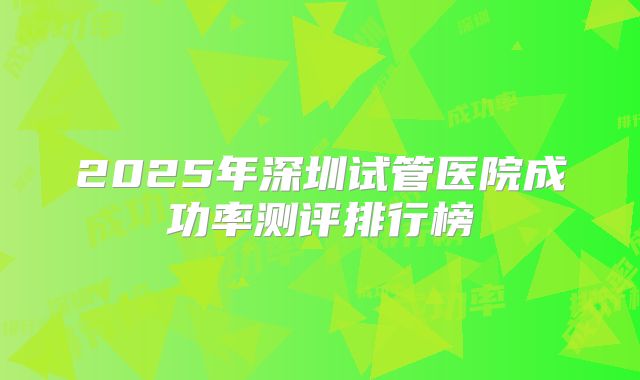 2025年深圳试管医院成功率测评排行榜