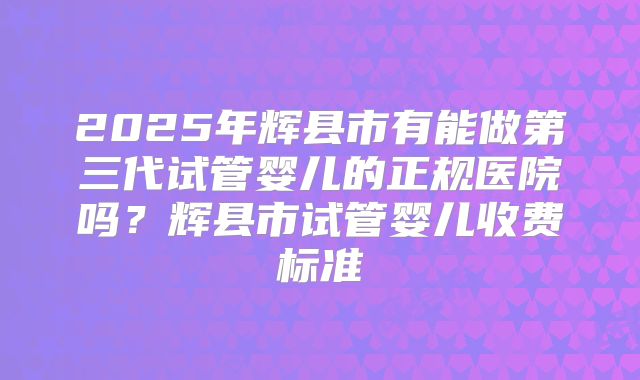 2025年辉县市有能做第三代试管婴儿的正规医院吗？辉县市试管婴儿收费标准