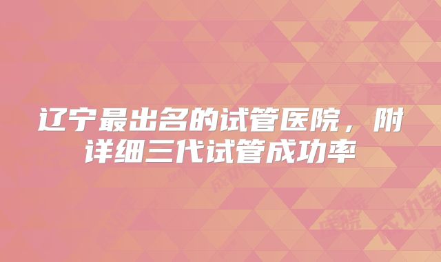 辽宁最出名的试管医院,附详细三代试管成功率