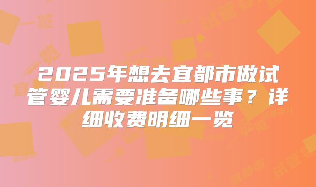 2025年想去宜都市做试管婴儿需要准备哪些事？详细收费明细一览