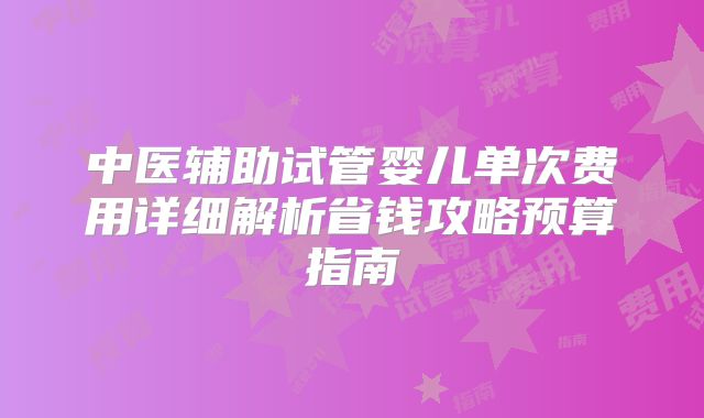 中医辅助试管婴儿单次费用详细解析省钱攻略预算指南