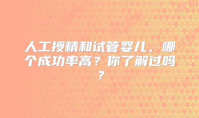 人工授精和试管婴儿,哪个成功率高?你了解过吗?