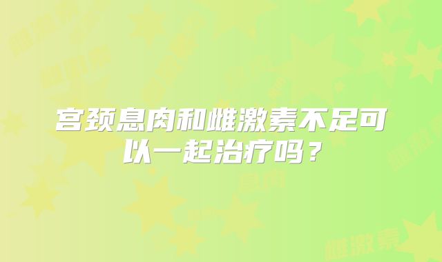 宫颈息肉和雌激素不足可以一起治疗吗?