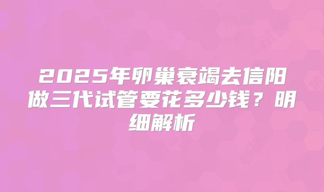 2025年卵巢衰竭去信阳做三代试管要花多少钱?明细解析