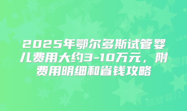 2025年鄂尔多斯试管婴儿费用大约3-10万元，附费用明细和省钱攻略