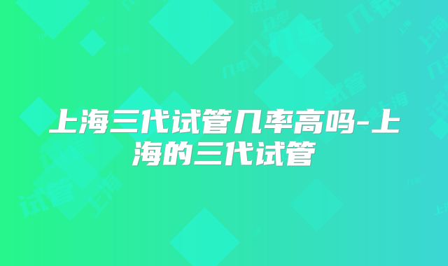 上海三代试管几率高吗-上海的三代试管