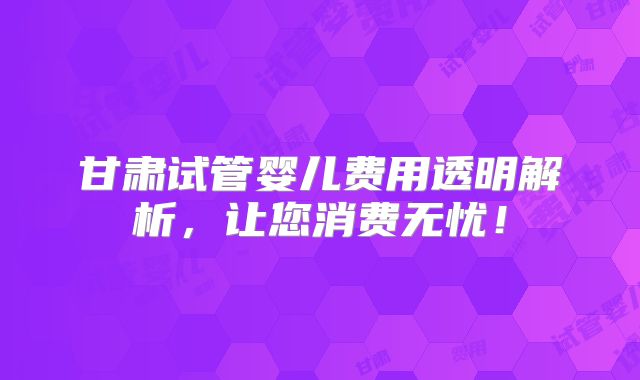 甘肃试管婴儿费用透明解析，让您消费无忧！