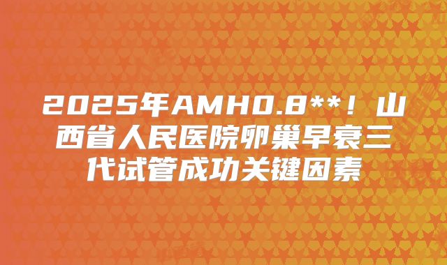 2025年AMH0.8**！山西省人民医院卵巢早衰三代试管成功关键因素