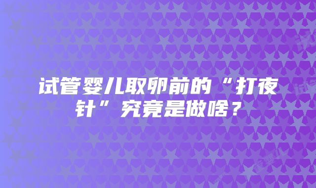 试管婴儿取卵前的“打夜针”究竟是做啥?