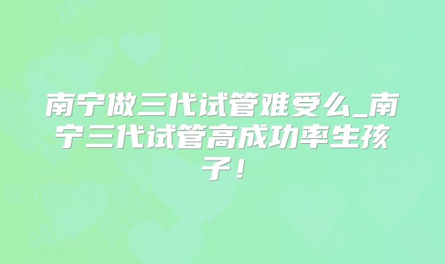 南宁做三代试管难受么_南宁三代试管高成功率生孩子!