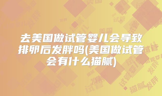 去美国做试管婴儿会导致排卵后发胖吗(美国做试管会有什么猫腻)