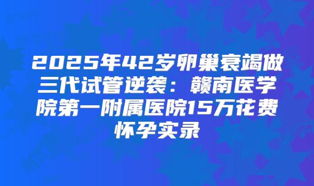 2025年42岁卵巢衰竭做三代试管逆袭:赣南医学院第一附属医院15万花费怀孕实录