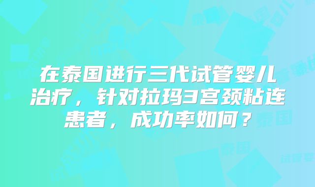 在泰国进行三代试管婴儿治疗，针对拉玛3宫颈粘连患者，成功率如何？