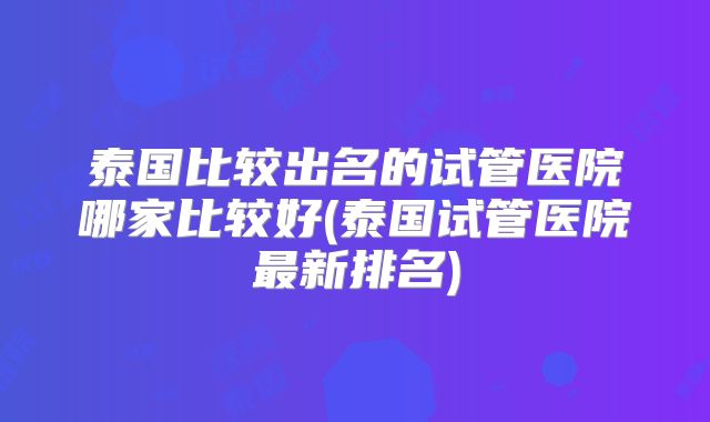 泰国比较出名的试管医院哪家比较好(泰国试管医院最新排名)