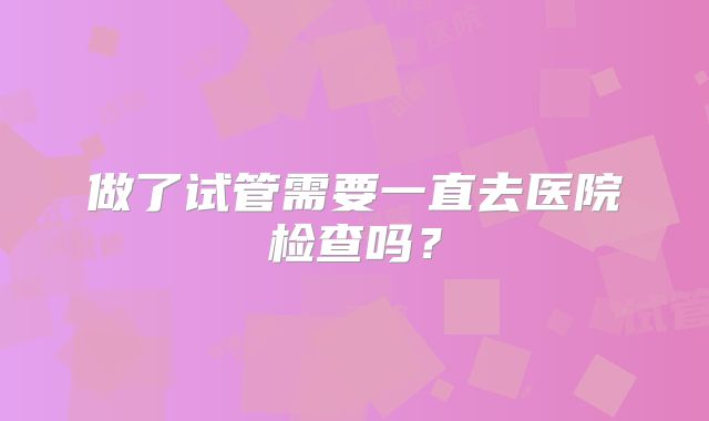 做了试管需要一直去医院检查吗？
