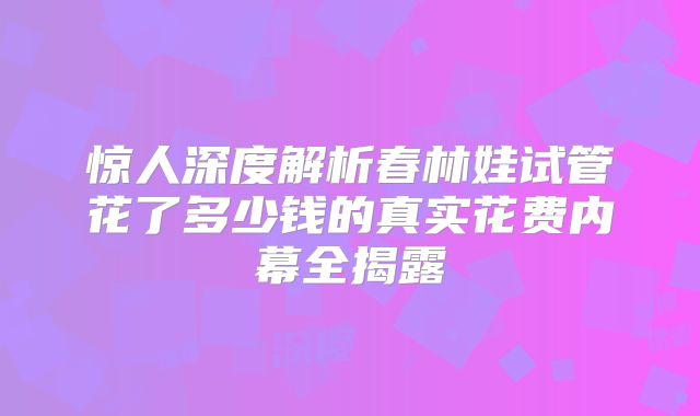 惊人深度解析春林娃试管花了多少钱的真实花费内幕全揭露