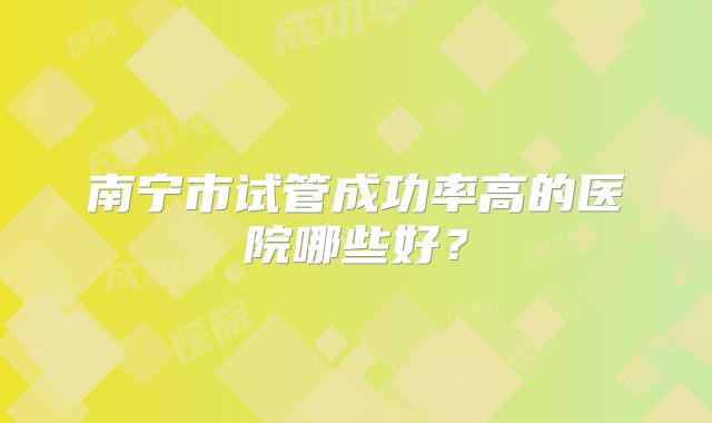 南宁市试管成功率高的医院哪些好?