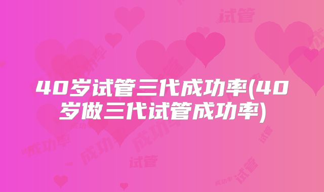40岁试管三代成功率(40岁做三代试管成功率)