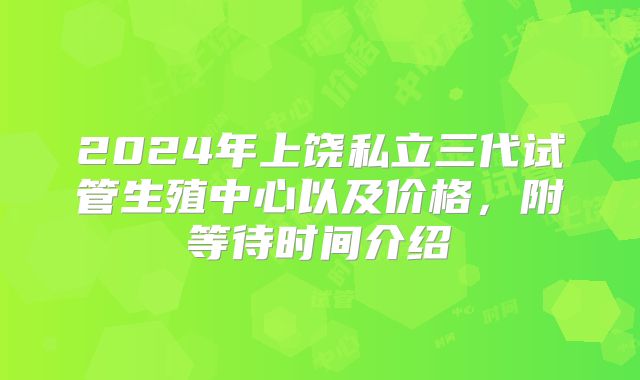 2024年上饶私立三代试管生殖中心以及价格，附等待时间介绍