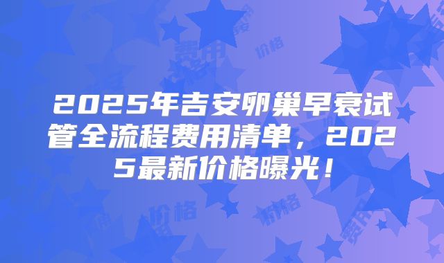 2025年吉安卵巢早衰试管全流程费用清单，2025最新价格曝光！