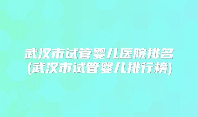 武汉市试管婴儿医院排名(武汉市试管婴儿排行榜)