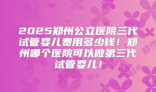 2025郑州公立医院三代试管婴儿费用多少钱!郑州哪个医院可以做第三代试管婴儿!