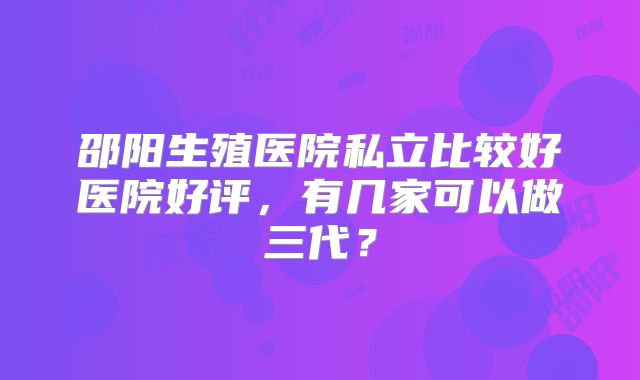 邵阳生殖医院私立比较好医院好评,有几家可以做三代?