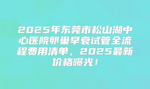 2025年东莞市松山湖中心医院卵巢早衰试管全流程费用清单,2025最新价格曝光!
