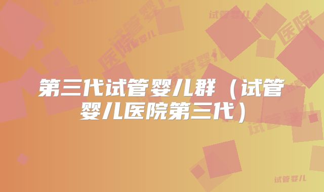 第三代试管婴儿群(试管婴儿医院第三代)