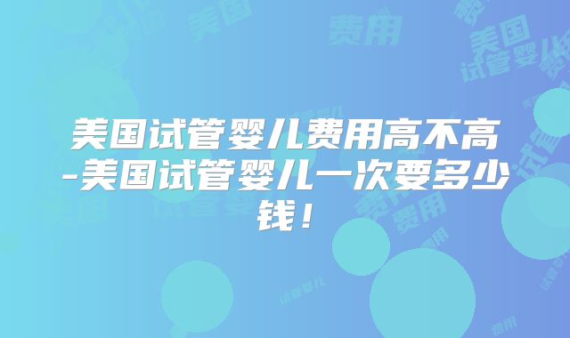 美国试管婴儿费用高不高-美国试管婴儿一次要多少钱！