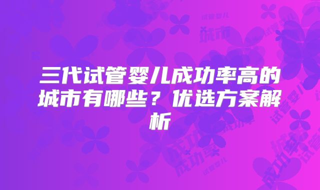 三代试管婴儿成功率高的城市有哪些?优选方案解析