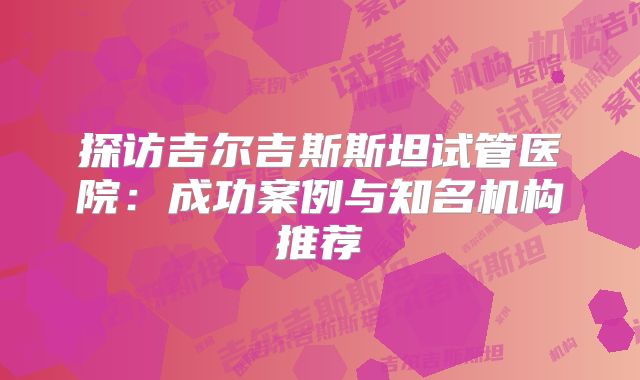 探访吉尔吉斯斯坦试管医院:成功案例与知名机构推荐