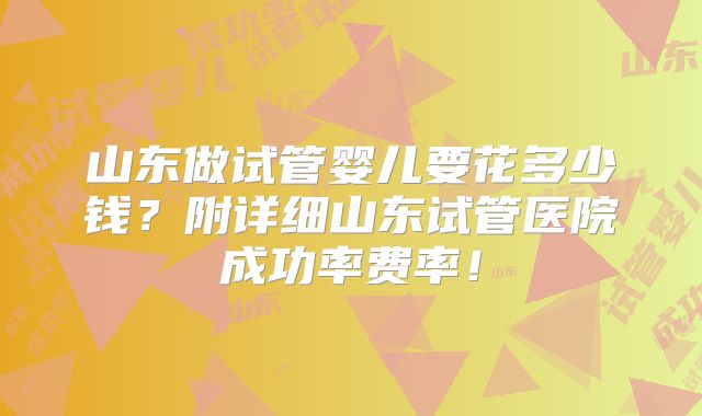 山东做试管婴儿要花多少钱?附详细山东试管医院成功率费率!
