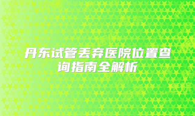 丹东试管丢弃医院位置查询指南全解析
