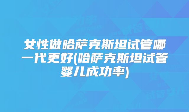 女性做哈萨克斯坦试管哪一代更好(哈萨克斯坦试管婴儿成功率)