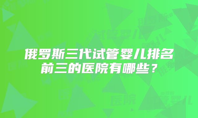 俄罗斯三代试管婴儿排名前三的医院有哪些?