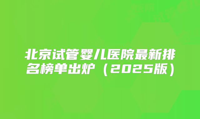 北京试管婴儿医院最新排名榜单出炉（2025版）