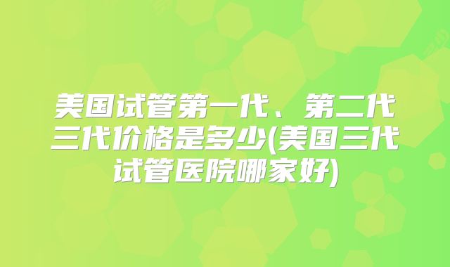 美国试管第一代、第二代三代价格是多少(美国三代试管医院哪家好)