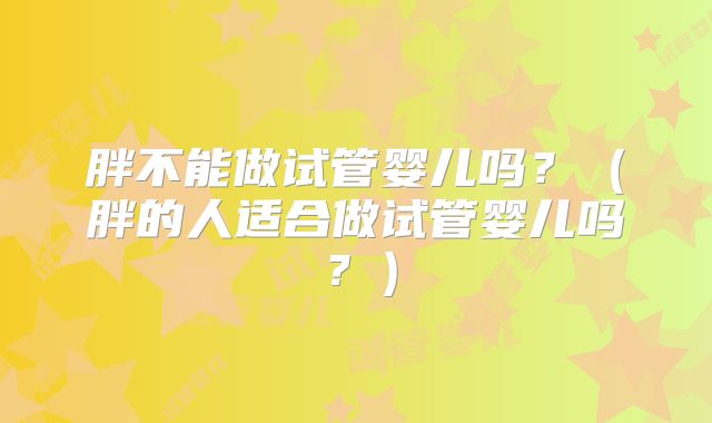 胖不能做试管婴儿吗?(胖的人适合做试管婴儿吗?)