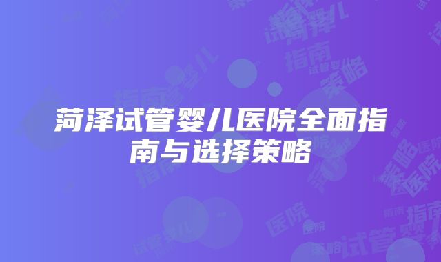 菏泽试管婴儿医院全面指南与选择策略